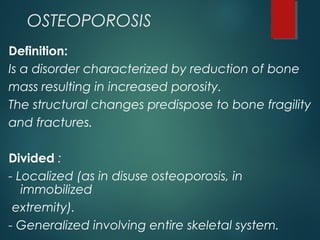OSTEOPOROSIS
Definition:
Is a disorder characterized by reduction of bone
mass resulting in increased porosity.
The structural changes predispose to bone fragility
and fractures.
Divided :
- Localized (as in disuse osteoporosis, in
immobilized
extremity).
- Generalized involving entire skeletal system.
 