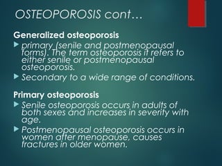OSTEOPOROSIS cont…
Generalized osteoporosis
 primary (senile and postmenopausal
forms). The term osteoporosis it refers to
either senile or postmenopausal
osteoporosis.
 Secondary to a wide range of conditions.
Primary osteoporosis
 Senile osteoporosis occurs in adults of
both sexes and increases in severity with
age.
 Postmenopausal osteoporosis occurs in
women after menopause, causes
fractures in older women.
 