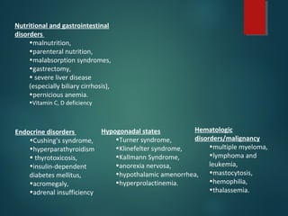 Hypogonadal states
•Turner syndrome,
•Klinefelter syndrome,
•Kallmann Syndrome,
•anorexia nervosa,
•hypothalamic amenorrhea,
•hyperprolactinemia.
Nutritional and gastrointestinal
disorders
•malnutrition,
•parenteral nutrition,
•malabsorption syndromes,
•gastrectomy,
• severe liver disease
(especially biliary cirrhosis),
•pernicious anemia.
•Vitamin C, D deficiency
Hematologic
disorders/malignancy
•multiple myeloma,
•lymphoma and
leukemia,
•mastocytosis,
•hemophilia,
•thalassemia.
Endocrine disorders
•Cushing's syndrome,
•hyperparathyroidism
• thyrotoxicosis,
•insulin-dependent
diabetes mellitus,
•acromegaly,
•adrenal insufficiency
 