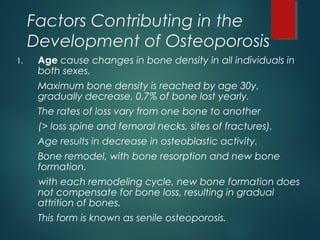 Factors Contributing in the
Development of Osteoporosis
1. Age cause changes in bone density in all individuals in
both sexes.
Maximum bone density is reached by age 30y,
gradually decrease, 0.7% of bone lost yearly.
The rates of loss vary from one bone to another
(> loss spine and femoral necks, sites of fractures).
Age results in decrease in osteoblastic activity.
Bone remodel, with bone resorption and new bone
formation.
with each remodeling cycle, new bone formation does
not compensate for bone loss, resulting in gradual
attrition of bones.
This form is known as senile osteoporosis.
 