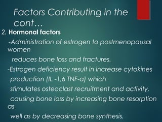 Factors Contributing in the
cont…
2. Hormonal factors
-Administration of estrogen to postmenopausal
women
reduces bone loss and fractures.
-Estrogen deficiency result in increase cytokines
production (IL -1,6 TNF-a) which
stimulates osteoclast recruitment and activity,
causing bone loss by increasing bone resorption
as
well as by decreasing bone synthesis.
 