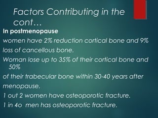 Factors Contributing in the
cont…
In postmenopause
women have 2% reduction cortical bone and 9%
loss of cancellous bone.
Woman lose up to 35% of their cortical bone and
50%
of their trabecular bone within 30-40 years after
menopause.
1 out 2 women have osteoporotic fracture.
1 in 4o men has osteoporotic fracture.
 