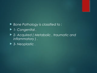  Bone Pathology is classified to :
 1- Congenital .
 2- Acquired ( Metabolic , traumatic and
inflammatory ) .
 3- Neoplastic .
 