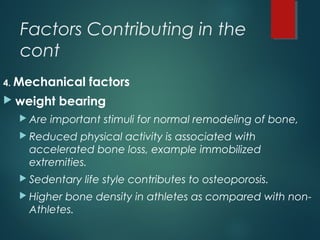 Factors Contributing in the
cont
4. Mechanical factors
 weight bearing
 Are important stimuli for normal remodeling of bone,
 Reduced physical activity is associated with
accelerated bone loss, example immobilized
extremities.
 Sedentary life style contributes to osteoporosis.
 Higher bone density in athletes as compared with non-
Athletes.
 