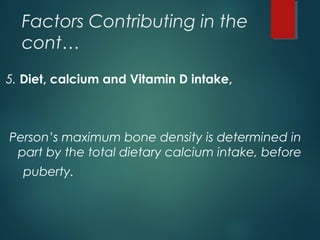 Factors Contributing in the
cont…
5. Diet, calcium and Vitamin D intake,
Person’s maximum bone density is determined in
part by the total dietary calcium intake, before
puberty.
 