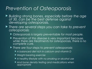 Prevention of Osteoporosis
 Building strong bones, especially before the age
of 30, can be the best defense against
developing osteoporosis.
 There are several steps you can take to prevent
osteoporosis:
 Osteoporosis is largely preventable for most people.
 Prevention of this disease is very important because,
while there are treatments for osteoporosis, there is no
complete cure.
 There are four steps to prevent osteoporosis:
 A balanced diet rich in calcium and vitamin D
 Weight-bearing exercise
 A healthy lifestyle with no smoking or alcohol use
 And bone density testing and medications when
appropriate
 