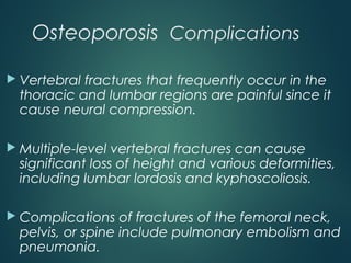 Osteoporosis Complications
 Vertebral fractures that frequently occur in the
thoracic and lumbar regions are painful since it
cause neural compression.
 Multiple-level vertebral fractures can cause
significant loss of height and various deformities,
including lumbar lordosis and kyphoscoliosis.
 Complications of fractures of the femoral neck,
pelvis, or spine include pulmonary embolism and
pneumonia.
 