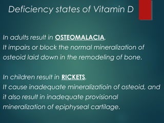 Deficiency states of Vitamin D
In adults result in OSTEOMALACIA.
It impairs or block the normal mineralization of
osteoid laid down in the remodeling of bone.
In children result in RICKETS.
It cause inadequate mineralizatioin of osteoid, and
it also result in inadequate provisional
mineralization of epiphyseal cartilage.
 