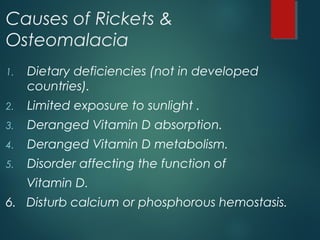 Causes of Rickets &
Osteomalacia
1. Dietary deficiencies (not in developed
countries).
2. Limited exposure to sunlight .
3. Deranged Vitamin D absorption.
4. Deranged Vitamin D metabolism.
5. Disorder affecting the function of
Vitamin D.
6. Disturb calcium or phosphorous hemostasis.
 