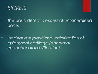 RICKETS
1. The basic defect is excess of unmineralized
bone.
2. Inadequate provisional calcification of
epiphyseal cartilage (abnormal
endochondral ossification).
 