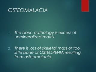 OSTEOMALACIA
1. The basic pathology is excess of
unmineralized matrix.
2. There is loss of skeletal mass or too
little bone or OSTEOPENIA resulting
from osteomalacia.
 