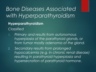 Bone Diseases Associated
with Hyperparathyroidism
Hyperparathyroidism
Classified
1. Primary and results from autonomous
hyperplasia of the parathyroid glands, or
from tumor mostly adenoma of the gland.
2. Secondary results from prolonged
hypocalcemia (e.g. in chronic renal disease)
resulting in parathyroid hyperplasia and
hypersecration of parathyroid hormone.
 