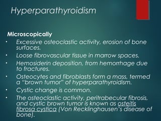 Hyperparathyroidism
Microscopically
• Excessive osteoclastic activity, erosion of bone
surfaces.
• Loose fibrovascular tissue in marrow spaces.
• Hemosiderin deposition, from hemorrhage due
to fractures.
• Osteocytes and fibroblasts form a mass, termed
a “brown tumor” of hyperparathyroidism.
• Cystic change is common.
• The osteoclastic activity, peritrabecular fibrosis,
and cystic brown tumor is known as osteitis
fibrosa cystica (Von Recklinghausen’s disease of
bone).
 