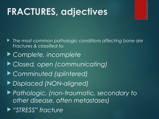 FRACTURES, adjectives
 The most common pathologic conditions affecting bone are
Fractures & classified to:
 Complete, incomplete
 Closed, open (communicating)
 Comminuted (splintered)
 Displaced (NON-aligned)
 Pathologic, (non-traumatic, secondary to
other disease, often metastases)
 “STRESS” fracture
 