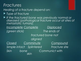 Fractures
Healing of a fracture depend on:
 Type of fracture
 If the fractured bone was previously normal or
diseased (pathological fracture occur at sites of
metastatic tumors).
Incomplete Complete Displaced
(green stick) The ends of
fractured bone not
aligned
Closed Comminute Compound
Simple intact Splintered Fracture site
Skin bone Communict with
skin
 