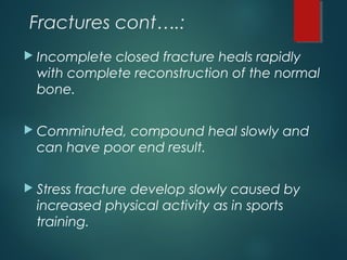 Fractures cont….:
 Incomplete closed fracture heals rapidly
with complete reconstruction of the normal
bone.
 Comminuted, compound heal slowly and
can have poor end result.
 Stress fracture develop slowly caused by
increased physical activity as in sports
training.
 