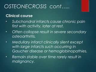 OSTEONECROSIS cont…..
Clinical course
• Subchondral infarcts cause chronic pain
first with activity, later at rest.
• Often collapse result in severe secondary
osteoarthritis.
• Medullary infarct clinically silent except
with large infarcts such occurring in
Gaucher disease or hemoglobinopathies.
• Remain stable over time rarely result in
malignancy.
 