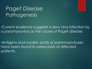 Paget Disease
Pathogenesis
•Current evidence suggests a slow virus infection by
a paramyxovirus as the cause of Paget disease.
•Antigens and nucleic acids of paramyxoviruses
have been found in osteoclasts of affected
patients.
 