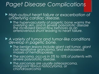 Paget Disease Complications
 High-output heart failure or exacerbation of
underlying cardiac disease.
 The hypervascularity of pagetic bone warms the
overlying skin, and in severe polyostotic disease
the increased blood flow behaves as an
arteriovenous shunt leading to heart failure.
 A variety of tumor and tumor-like conditions
develop in pagetic bone.
 The benign lesions include giant cell tumor, giant
cell reparative granuloma, and extraosseous
masses of hematopoiesis.
 The sarcoma, occurs in 5% to 10% of patients with
severe polyostotic disease.
 The sarcomas are usually osteosarcoma,
malignant fibrous histiocytoma, or
chondrosarcoma
 