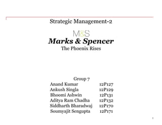 Marks & Spencer
Strategic Management-2
1
Group 7
Anand Kumar 12P127
Ankush Singla 12P129
Bhoomi Ashwin 12P131
Aditya Ram Chadha 12P132
Siddharth Bharadwaj 12P170
Soumyajit Sengupta 12P171
The Phoenix Rises
 