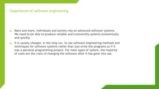 ► More and more, individuals and society rely on advanced software systems.
We need to be able to produce reliable and trustworthy systems economically
and quickly.
► It is usually cheaper, in the long run, to use software engineering methods and
techniques for software systems rather than just write the programs as if it
was a personal programming project. For most types of system, the majority
of costs are the costs of changing the software after it has gone into use.
Importance of software engineering
 
