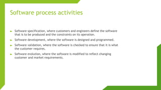 Software process activities
► Software specification, where customers and engineers define the software
that is to be produced and the constraints on its operation.
► Software development, where the software is designed and programmed.
► Software validation, where the software is checked to ensure that it is what
the customer requires.
► Software evolution, where the software is modified to reflect changing
customer and market requirements.
 