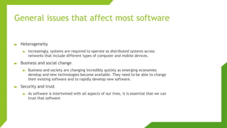 General issues that affect most software
► Heterogeneity
► Increasingly, systems are required to operate as distributed systems across
networks that include different types of computer and mobile devices.
► Business and social change
► Business and society are changing incredibly quickly as emerging economies
develop and new technologies become available. They need to be able to change
their existing software and to rapidly develop new software.
► Security and trust
► As software is intertwined with all aspects of our lives, it is essential that we can
trust that software
 