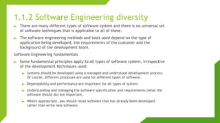 1.1.2 Software Engineering diversity
► There are many different types of software system and there is no universal set
of software techniques that is applicable to all of these.
► The software engineering methods and tools used depend on the type of
application being developed, the requirements of the customer and the
background of the development team.
Software Engineering fundamentals
► Some fundamental principles apply to all types of software system, irrespective
of the development techniques used:
► Systems should be developed using a managed and understood development process.
Of course, different processes are used for different types of software.
► Dependability and performance are important for all types of system.
► Understanding and managing the software specification and requirements (what the
software should do) are important.
► Where appropriate, you should reuse software that has already been developed
rather than write new software.
 