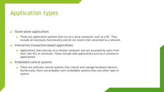 Application types
► Stand-alone applications
► These are application systems that run on a local computer, such as a PC. They
include all necessary functionality and do not need to be connected to a network.
► Interactive transaction-based applications
► Applications that execute on a remote computer and are accessed by users from
their own PCs or terminals. These include web applications such as e-commerce
applications.
► Embedded control systems
► These are software control systems that control and manage hardware devices.
Numerically, there are probably more embedded systems than any other type of
system.
 