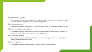 ► Batch processing systems
► These are business systems that are designed to process data in large batches. They process large
numbers of individual inputs to create corresponding outputs.
► Entertainment systems
► These are systems that are primarily for personal use and which are intended to entertain the user.
► Systems for modeling and simulation
► These are systems that are developed by scientists and engineers to model physical processes or
situations, which include many, separate, interacting objects.
► Data collection systems
► These are systems that collect data from their environment using a set of sensors and send that
data to other systems for processing.
► Systems of systems
► These are systems that are composed of a number of other software systems
 