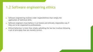 1.2 Software engineering ethics
► Software engineering involves wider responsibilities than simply the
application of technical skills.
► Software engineers must behave in an honest and ethically responsible way if
they are to be respected as professionals.
► Ethical behaviour is more than simply upholding the law but involves following
a set of principles that are morally correct.
 