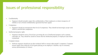 Issues of professional responsibility
► Confidentiality
► Engineers should normally respect the confidentiality of their employers or clients irrespective of
whether or not a formal confidentiality agreement has been signed.
► Competence
► Engineers should not misrepresent their level of competence. They should not knowingly accept work
which is outwith their competence.
► Intellectual property rights
► Engineers should be aware of local laws governing the use of intellectual property such as patents,
copyright, etc. They should be careful to ensure that the intellectual property of employers and clients
is protected.
► Computer misuse
► Software engineers should not use their technical skills to misuse other people’s computers. Computer
misuse ranges from relatively trivial (game playing on an employer’s machine, say) to extremely
serious (dissemination of viruses).
 