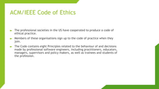 ACM/IEEE Code of Ethics
► The professional societies in the US have cooperated to produce a code of
ethical practice.
► Members of these organisations sign up to the code of practice when they
join.
► The Code contains eight Principles related to the behaviour of and decisions
made by professional software engineers, including practitioners, educators,
managers, supervisors and policy makers, as well as trainees and students of
the profession.
 