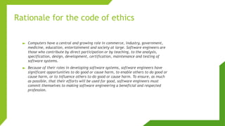 Rationale for the code of ethics
► Computers have a central and growing role in commerce, industry, government,
medicine, education, entertainment and society at large. Software engineers are
those who contribute by direct participation or by teaching, to the analysis,
specification, design, development, certification, maintenance and testing of
software systems.
► Because of their roles in developing software systems, software engineers have
significant opportunities to do good or cause harm, to enable others to do good or
cause harm, or to influence others to do good or cause harm. To ensure, as much
as possible, that their efforts will be used for good, software engineers must
commit themselves to making software engineering a beneficial and respected
profession.
 