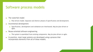 Software process models
► The waterfall model
► Plan-driven model. Separate and distinct phases of specification and development.
► Incremental development
► Specification, development and validation are interleaved. May be plan-driven or
agile.
► Reuse-oriented software engineering
► The system is assembled from existing components. May be plan-driven or agile.
► In practice, most large systems are developed using a process that
incorporates elements from all of these models.
 