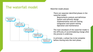 The waterfall model Waterfall model phases
There are separate identified phases in the
waterfall model:
Requirements analysis and definition
System and software design
Implementation and unit testing
Integration and system testing
Operation and maintenance
The main drawback of the waterfall model is
the difficulty of accommodating change after
the process is underway.
In principle, a phase has to be complete
before moving onto the next phase.
 
