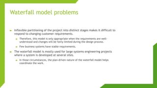Waterfall model problems
► Inflexible partitioning of the project into distinct stages makes it difficult to
respond to changing customer requirements.
► Therefore, this model is only appropriate when the requirements are well-
understood and changes will be fairly limited during the design process.
► Few business systems have stable requirements.
► The waterfall model is mostly used for large systems engineering projects
where a system is developed at several sites.
► In those circumstances, the plan-driven nature of the waterfall model helps
coordinate the work.
 