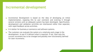 Incremental development
► Incremental Development is based on the idea of developing an initial
implementation, exposing this to user comment and evolving it through
several versions until an adequate system has been developed. Specification,
development and validation activities are interleaved rather than separate,
with rapid feedback across activities.
► It is better for business,e-commerce and software systems.
► The customer can evaluate the system at a relatively early stage in the
development to see if it delivers what is required. If not, then only the
current increment has to be changed and possibly new functionality defined
for later increments.
 