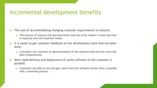 Incremental development benefits
► The cost of accommodating changing customer requirements is reduced.
► The amount of analysis and documentation that has to be redone is much less than
is required with the waterfall model.
► It is easier to get customer feedback on the development work that has been
done.
► Customers can comment on demonstrations of the software and see how much has
been implemented.
► More rapid delivery and deployment of useful software to the customer is
possible.
► Customers are able to use and gain value from the software earlier than is possible
with a waterfall process.
 