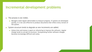 Incremental development problems
► The process is not visible.
► Managers need regular deliverables to measure progress. If systems are developed
quickly, it is not cost-effective to produce documents that reflect every version of
the system.
► System structure tends to degrade as new increments are added.
► Unless time and money is spent on refactoring to improve the software, regular
change tends to corrupt its structure. Incorporating further software changes
becomes increasingly difficult and costly.
 
