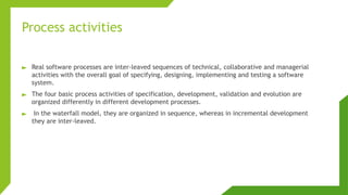 Process activities
► Real software processes are inter-leaved sequences of technical, collaborative and managerial
activities with the overall goal of specifying, designing, implementing and testing a software
system.
► The four basic process activities of specification, development, validation and evolution are
organized differently in different development processes.
► In the waterfall model, they are organized in sequence, whereas in incremental development
they are inter-leaved.
 