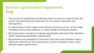 Software specification/requirement
Engg
► The process of establishing and defining what services are required from the
system and identifying the constraints on the system’s operation and
development.
► Is a particularly critical stage of the software process as errors at this stage
inevitably lead to later problems in system design and implementation.
► RE process aims to produce an agreed requirements document that specifies a
system satisfying stakeholder requirements.
► Requirements are presented at two levels: End users and customers need a
high level statement of the requirements; system developers need a more
detailed system specification.
 