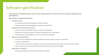 Software specification
► The process of establishing what services are required and the constraints on the system’s operation and
development.
► Requirements engineering process
► Feasibility study
► Is it technically and financially feasible to build the system?
► Developed within the existing budgetary constraints.(cost effective)
► Requirements elicitation and analysis
► What do the system stakeholders require or expect from the system?
► Observations from existing systems, discussions with potential users ,task analysis.
► This may involve the development of one or more models and prototypes
► Requirements specification
► Is the activity of translating the information gathered during the analysis activity into a document
► Two types of requirements
► User requirements :are abstract statements of the system requirements for the customer and end user of the system.
► System requirements are a more detailed description of the functionality to be provided.
► Requirements validation
► Checking the validity of the requirements(consistent/complete)
 