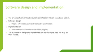 Software design and implementation
► The process of converting the system specification into an executable system.
► Software design
► Design a software structure that realises the specification;
► Implementation
► Translate this structure into an executable program;
► The activities of design and implementation are closely related and may be
inter-leaved.
 