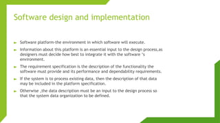 Software design and implementation
► Software platform-the environment in which software will execute.
► Information about this platform is an essential input to the design process,as
designers must decide how best to integrate it with the software ‘s
environment.
► The requirement specification is the description of the functionality the
software must provide and its performance and dependability requirements.
► If the system is to process existing data, then the description of that data
may be included in the platform specification.
► Otherwise ,the data description must be an input to the design process so
that the system data organization to be defined.
 