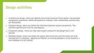 Design activities
► Architectural design, where you identify the overall structure of the system, the principal
components (sometimes called sub-systems or modules), their relationships and how they
are distributed.
► Interface design, where you define the interfaces between system components. This
interface specification must be unambiguous.
► Component design, where you take each system component and design how it will
operate.
► Database design, where you design the system data structures and how these are to be
represented in a database. ,depends on whether an existing database is to be reused or a
new database is to be created.
 
