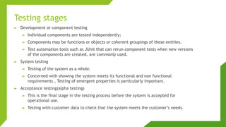 Testing stages
► Development or component testing
► Individual components are tested independently;
► Components may be functions or objects or coherent groupings of these entities.
► Test automation tools such as JUnit that can rerun component tests when new versions
of the components are created, are commonly used.
► System testing
► Testing of the system as a whole.
► Concerned with showing the system meets its functional and non functional
requirements , Testing of emergent properties is particularly important.
► Acceptance testing(alpha testing)
► This is the final stage in the testing process before the system is accepted for
operational use.
► Testing with customer data to check that the system meets the customer’s needs.
 