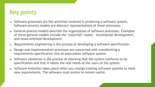 Key points
► Software processes are the activities involved in producing a software system.
Software process models are abstract representations of these processes.
► General process models describe the organization of software processes. Examples
of these general models include the ‘waterfall’ model, incremental development,
and reuse-oriented development.
► Requirements engineering is the process of developing a software specification.
► Design and implementation processes are concerned with transforming a
requirements specification into an executable software system.
► Software validation is the process of checking that the system conforms to its
specification and that it meets the real needs of the users of the system.
► Software evolution takes place when you change existing software systems to meet
new requirements. The software must evolve to remain useful.
 