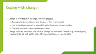 Coping with change
► Change is inevitable in all large software projects.
► Business changes lead to new and changed system requirements
► New technologies open up new possibilities for improving implementations
► Changing platforms require application changes
► Change leads to rework so the costs of change include both rework (e.g. re-analyzing
requirements) as well as the costs of implementing new functionality
 