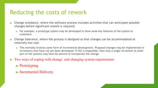 Reducing the costs of rework
► Change avoidance, where the software process includes activities that can anticipate possible
changes before significant rework is required.
► For example, a prototype system may be developed to show some key features of the system to
customers.
► Change tolerance, where the process is designed so that changes can be accommodated at
relatively low cost.
► This normally involves some form of incremental development. Proposed changes may be implemented in
increments that have not yet been developed. If this is impossible, then only a single increment (a small
part of the system) may have be altered to incorporate the change.
► Two ways of coping with change and changing system requirements
► Prototyping
► Incremental Delivery
 